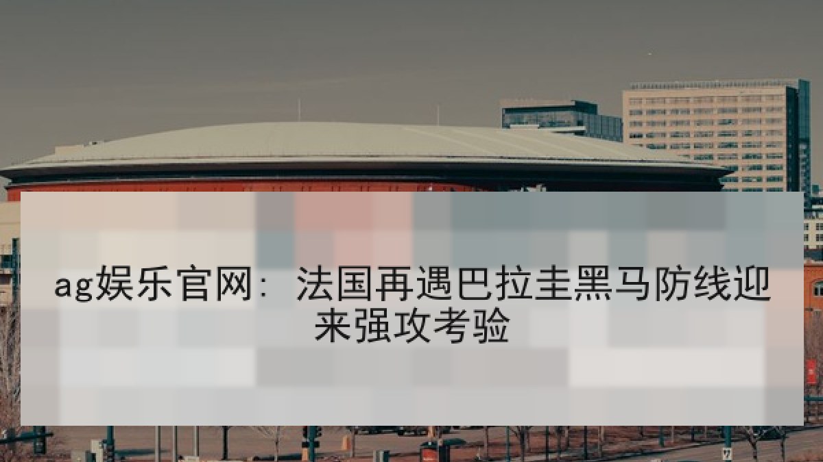 ag娱乐官网: 法国再遇巴拉圭黑马防线迎来强攻考验