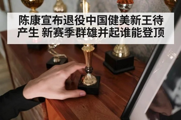 陈康宣布退役中国健美新王待产生 新赛季群雄并起谁能登顶